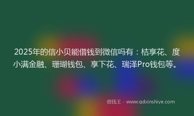 2025年的信小贝能借钱到微信吗有：桔享花、度小满金融、珊瑚钱包、享下花、瑞泽Pro钱包等。