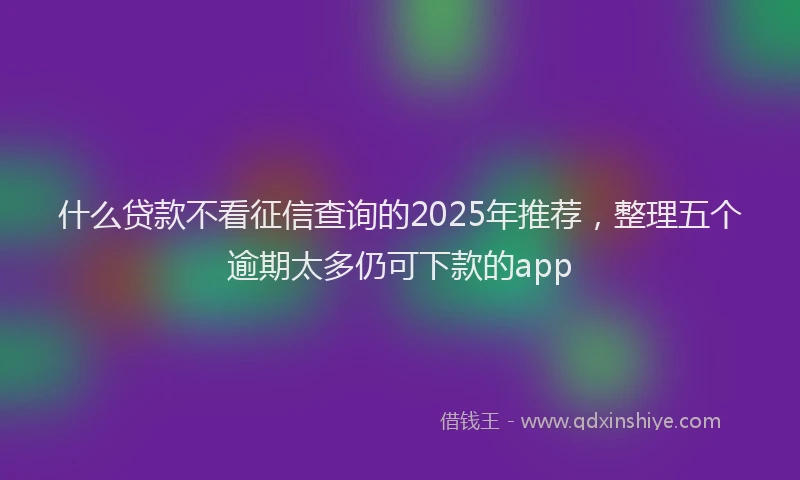 什么贷款不看征信查询的2025年推荐，整理五个逾期太多仍可下款的app