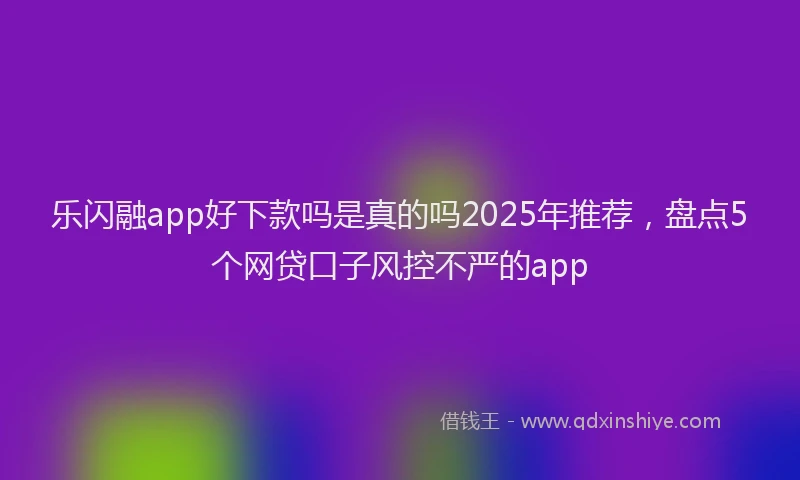 乐闪融app好下款吗是真的吗2025年推荐，盘点5个网贷口子风控不严的app