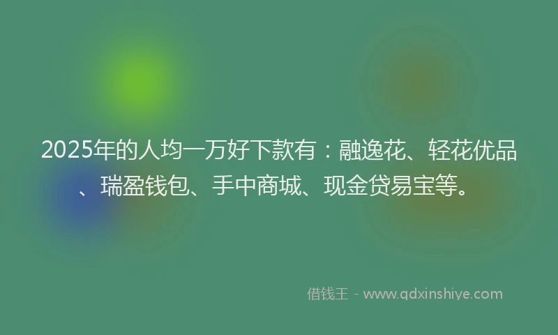 2025年的人均一万好下款有：融逸花、轻花优品、瑞盈钱包、手中商城、现金贷易宝等。