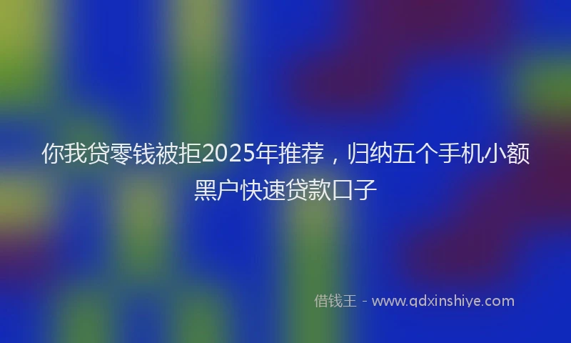 你我贷零钱被拒2025年推荐，归纳五个手机小额黑户快速贷款口子