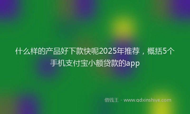 什么样的产品好下款快呢2025年推荐，概括5个手机支付宝小额贷款的app