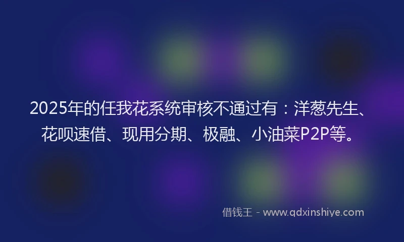 2025年的任我花系统审核不通过有：洋葱先生、花呗速借、现用分期、极融、小油菜P2P等。
