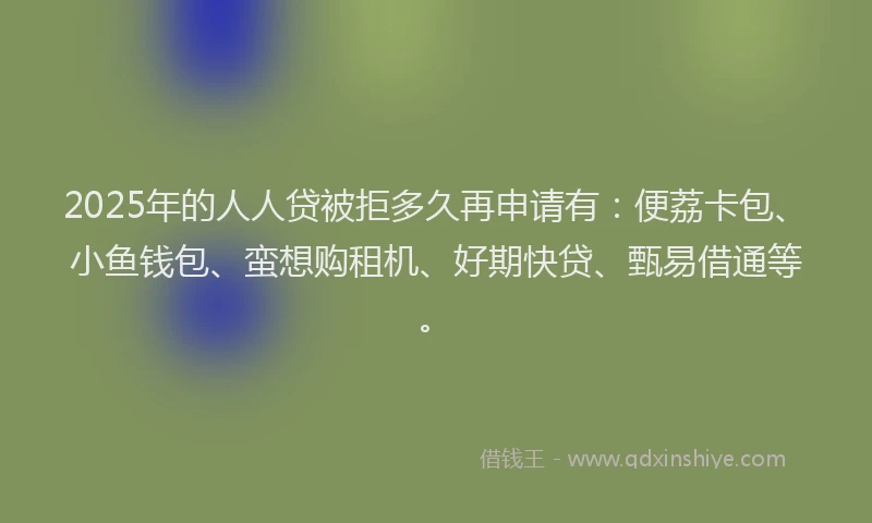 2025年的人人贷被拒多久再申请有：便荔卡包、小鱼钱包、蛮想购租机、好期快贷、甄易借通等。