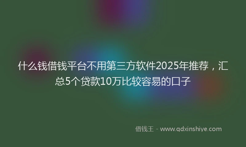 什么钱借钱平台不用第三方软件2025年推荐，汇总5个贷款10万比较容易的口子