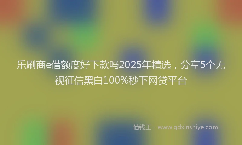 乐刷商e借额度好下款吗2025年精选，分享5个无视征信黑白100%秒下网贷平台