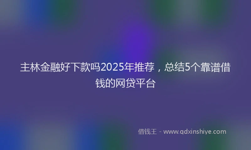 主林金融好下款吗2025年推荐，总结5个靠谱借钱的网贷平台