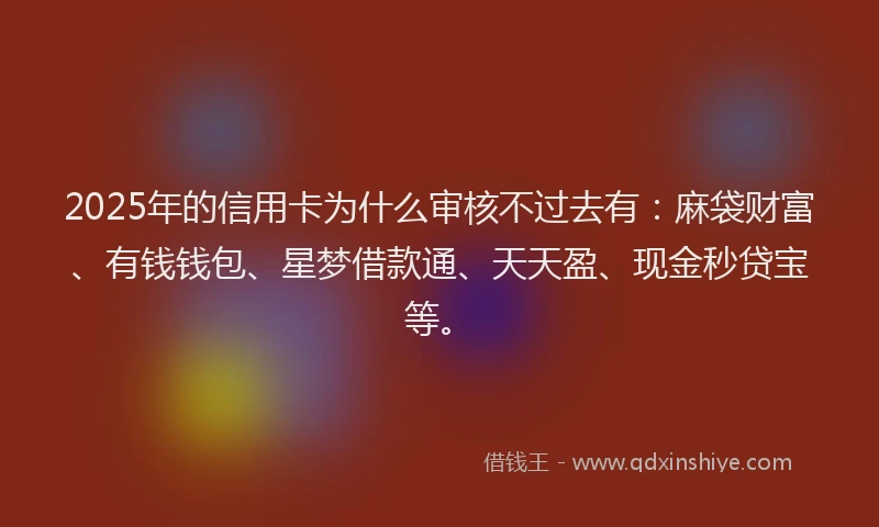 2025年的信用卡为什么审核不过去有：麻袋财富、有钱钱包、星梦借款通、天天盈、现金秒贷宝等。