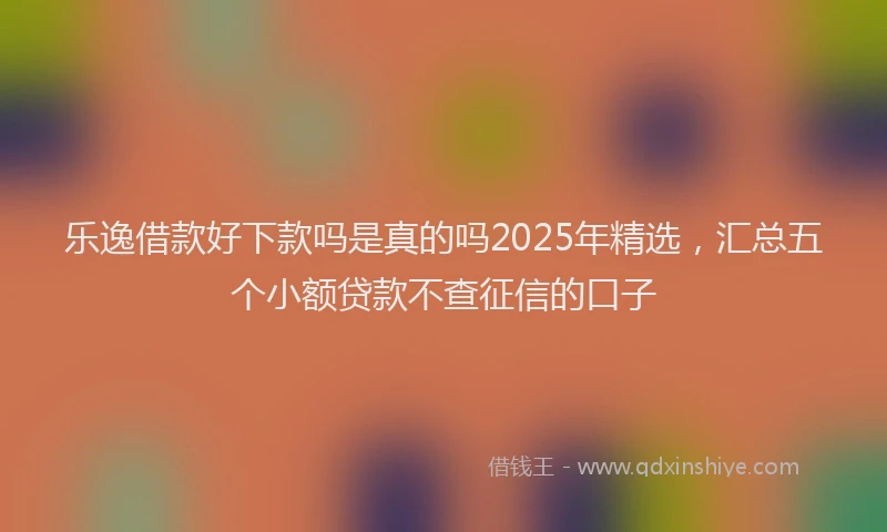 乐逸借款好下款吗是真的吗2025年精选，汇总五个小额贷款不查征信的口子