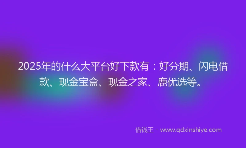 2025年的什么大平台好下款有：好分期、闪电借款、现金宝盒、现金之家、鹿优选等。
