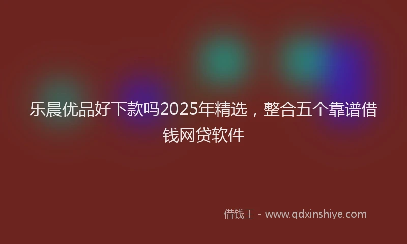 乐晨优品好下款吗2025年精选，整合五个靠谱借钱网贷软件