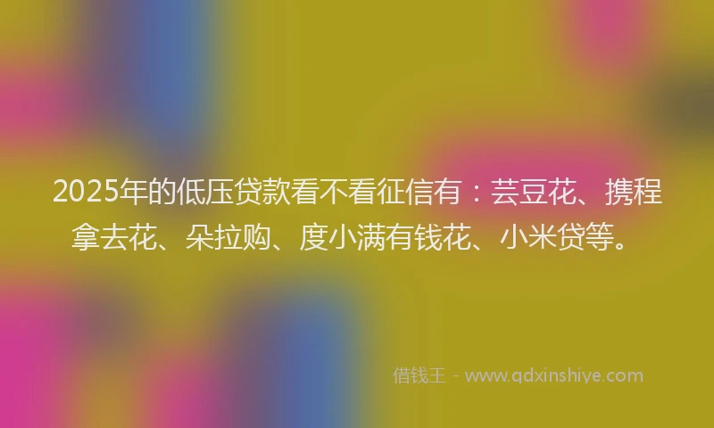 2025年的低压贷款看不看征信有：芸豆花、携程拿去花、朵拉购、度小满有钱花、小米贷等。