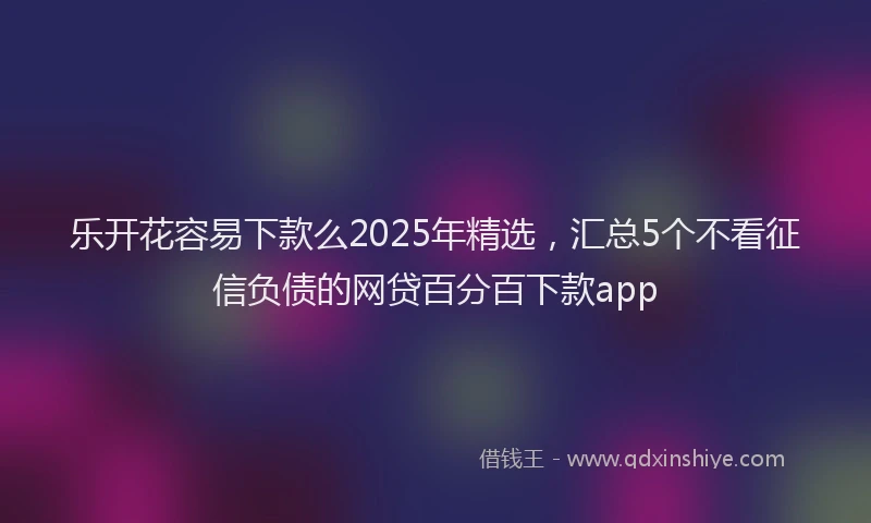 乐开花容易下款么2025年精选，汇总5个不看征信负债的网贷百分百下款app