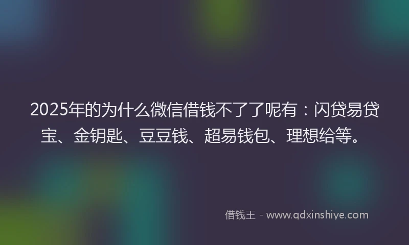2025年的为什么微信借钱不了了呢有：闪贷易贷宝、金钥匙、豆豆钱、超易钱包、理想给等。