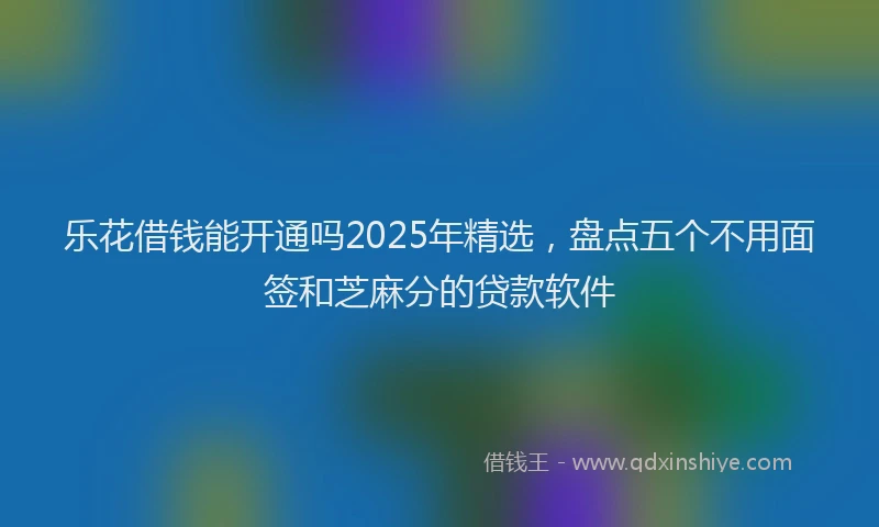乐花借钱能开通吗2025年精选，盘点五个不用面签和芝麻分的贷款软件