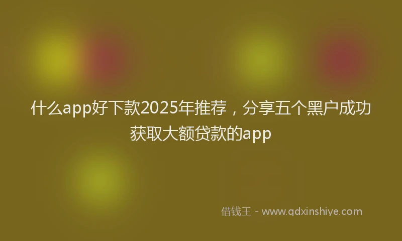什么app好下款2025年推荐，分享五个黑户成功获取大额贷款的app