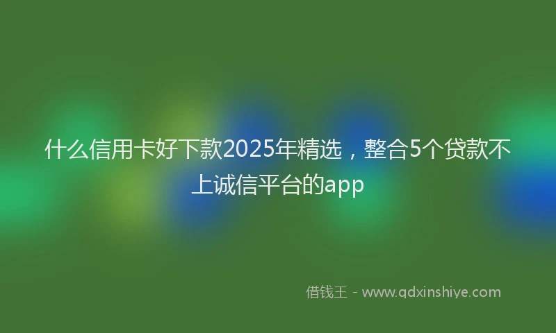 什么信用卡好下款2025年精选,整合5个贷款不上诚信平台的app
