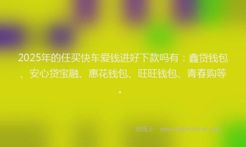 2025年的任买快车爱钱进好下款吗有：鑫贷钱包、安心贷宝融、惠花钱包、旺旺钱包、青春购等。