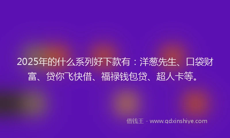 2025年的什么系列好下款有：洋葱先生、口袋财富、贷你飞快借、福禄钱包贷、超人卡等。