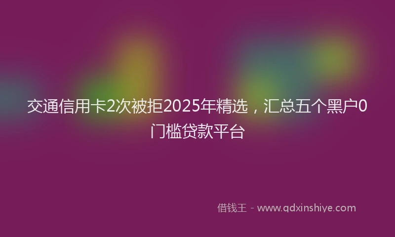 交通信用卡2次被拒2025年精选，汇总五个黑户0门槛贷款平台