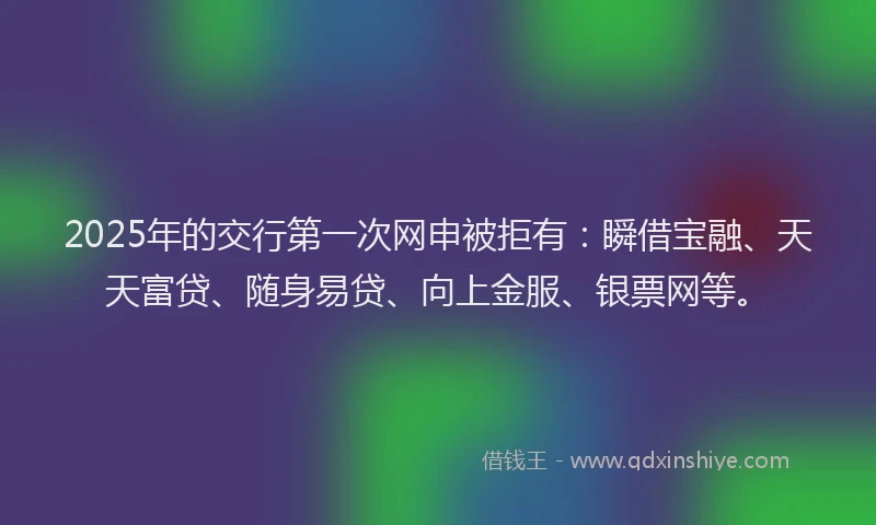 2025年的交行第一次网申被拒有：瞬借宝融、天天富贷、随身易贷、向上金服、银票网等。