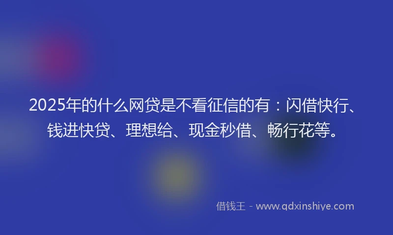 2025年的什么网贷是不看征信的有：闪借快行、钱进快贷、理想给、现金秒借、畅行花等。
