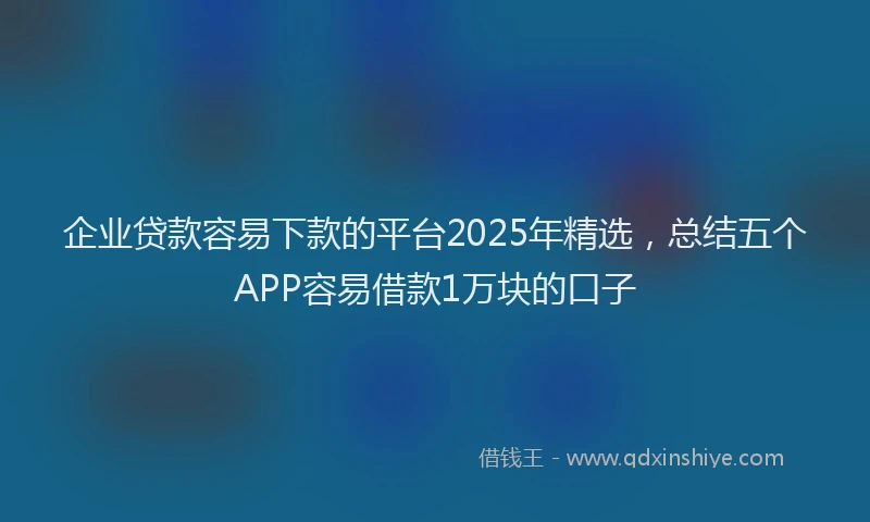 企业贷款容易下款的平台2025年精选，总结五个APP容易借款1万块的口子