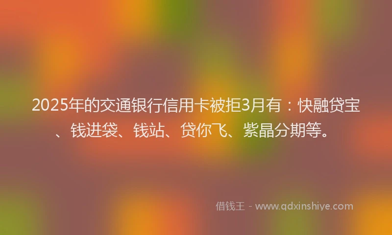 2025年的交通银行信用卡被拒3月有：快融贷宝、钱进袋、钱站、贷你飞、紫晶分期等。