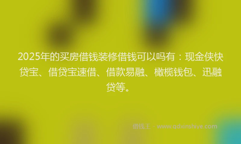 2025年的买房借钱装修借钱可以吗有：现金侠快贷宝、借贷宝速借、借款易融、橄榄钱包、迅融贷等。