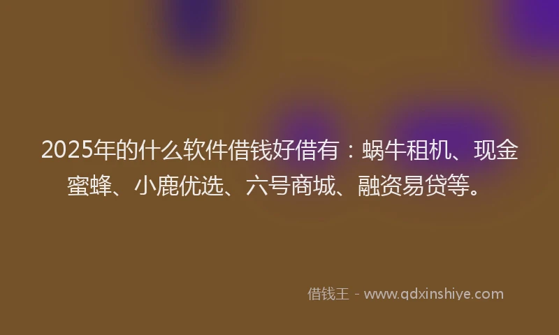 2025年的什么软件借钱好借有：蜗牛租机、现金蜜蜂、小鹿优选、六号商城、融资易贷等。