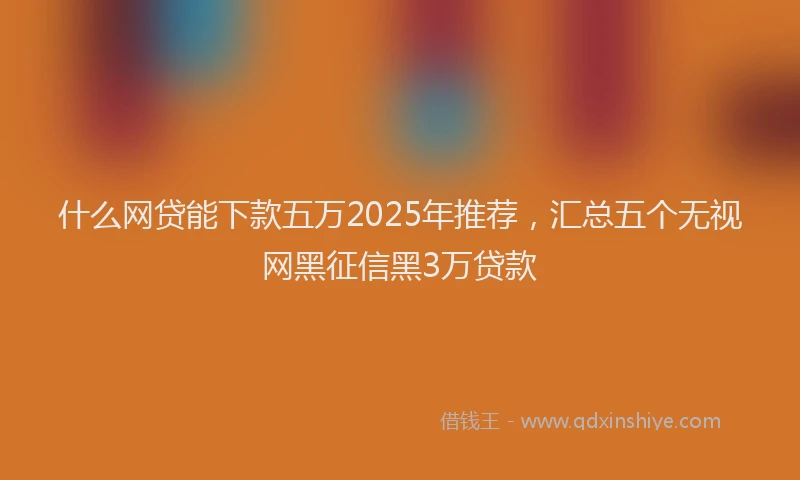 什么网贷能下款五万2025年推荐,汇总五个无视网黑征信黑3万贷款