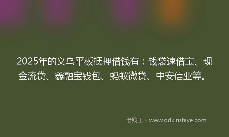 2025年的义乌平板抵押借钱有:钱袋速借宝、现金流贷、鑫融宝钱包、蚂蚁微贷、中安信业等。