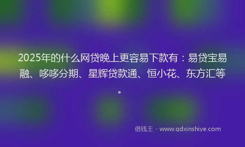 2025年的什么网贷晚上更容易下款有：易贷宝易融、哆哆分期、星辉贷款通、恒小花、东方汇等。