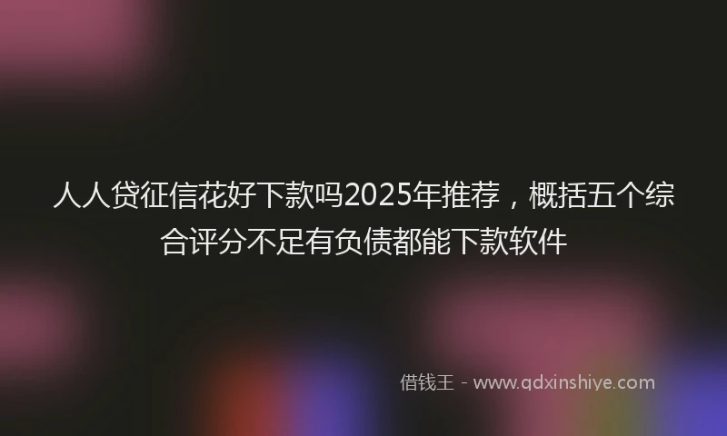人人贷征信花好下款吗2025年推荐，概括五个综合评分不足有负债都能下款软件