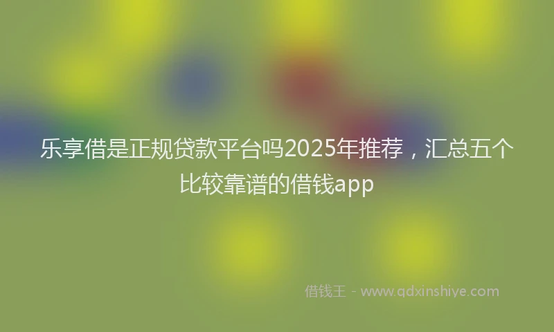 乐享借是正规贷款平台吗2025年推荐,汇总五个比较靠谱的借钱app