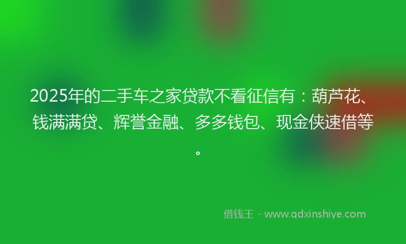 2025年的二手车之家贷款不看征信有：葫芦花、钱满满贷、辉誉金融、多多钱包、现金侠速借等。