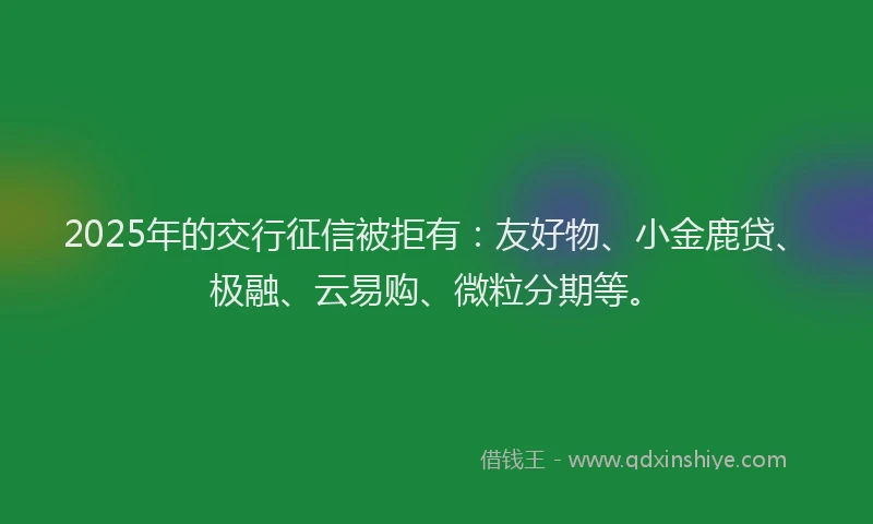 2025年的交行征信被拒有：友好物、小金鹿贷、极融、云易购、微粒分期等。