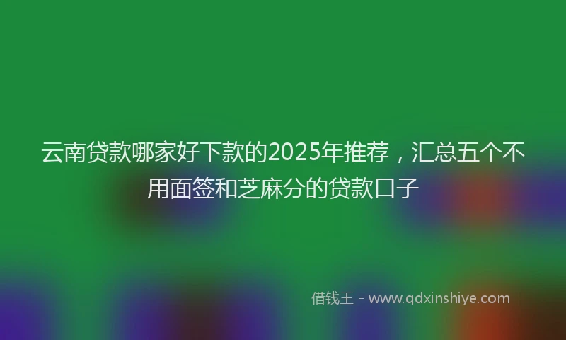 云南贷款哪家好下款的2025年推荐,汇总五个不用面签和芝麻分的贷款口子