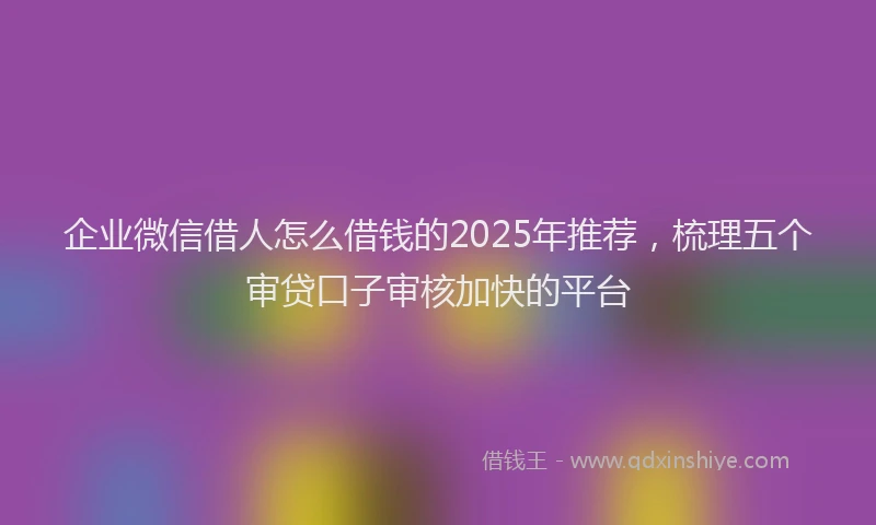 企业微信借人怎么借钱的2025年推荐，梳理五个审贷口子审核加快的平台