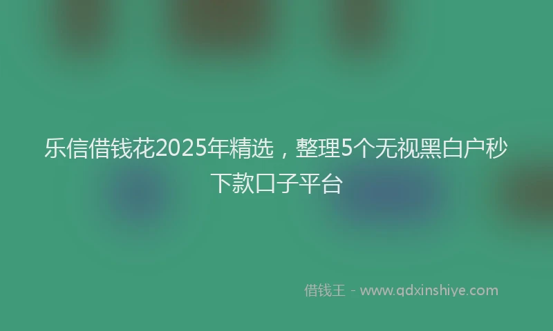 乐信借钱花2025年精选，整理5个无视黑白户秒下款口子平台