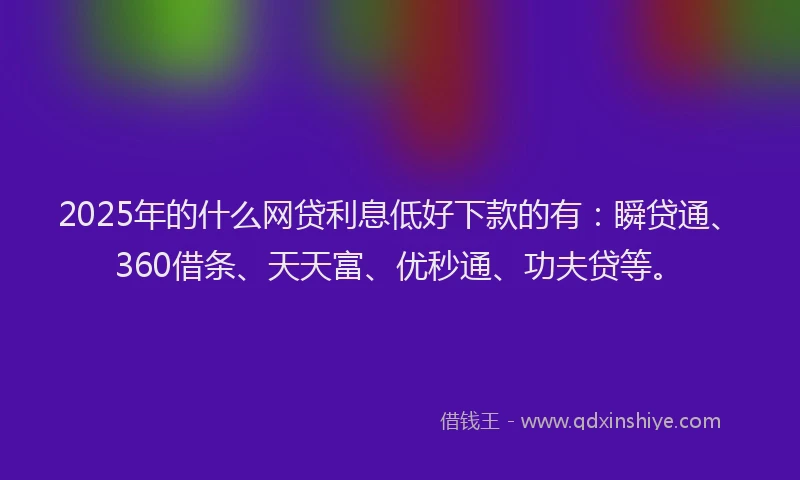 2025年的什么网贷利息低好下款的有：瞬贷通、360借条、天天富、优秒通、功夫贷等。