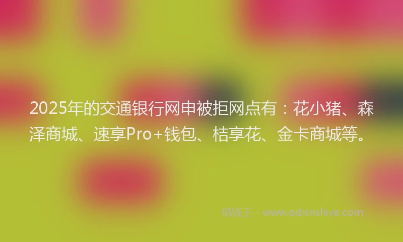2025年的交通银行网申被拒网点有：花小猪、森泽商城、速享Pro+钱包、桔享花、金卡商城等。