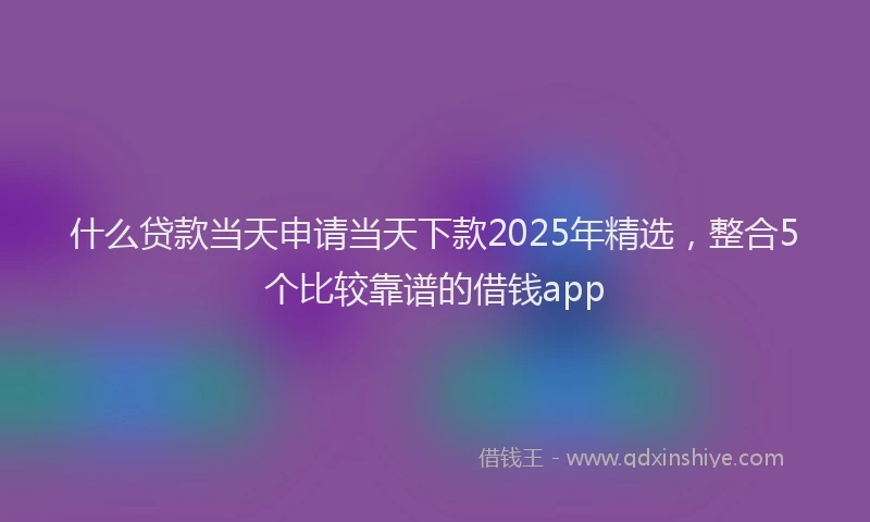 什么贷款当天申请当天下款2025年精选，整合5个比较靠谱的借钱app