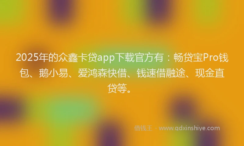 2025年的众鑫卡贷app下载官方有：畅贷宝Pro钱包、鹅小易、爱鸿森快借、钱速借融途、现金直贷等。