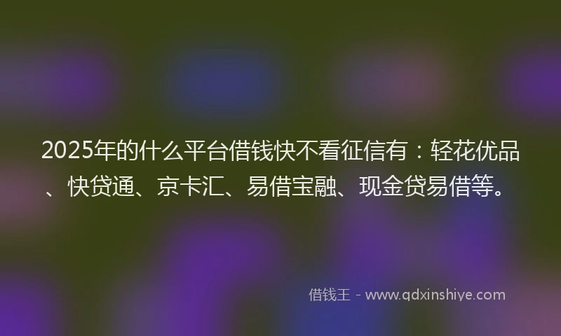 2025年的什么平台借钱快不看征信有：轻花优品、快贷通、京卡汇、易借宝融、现金贷易借等。