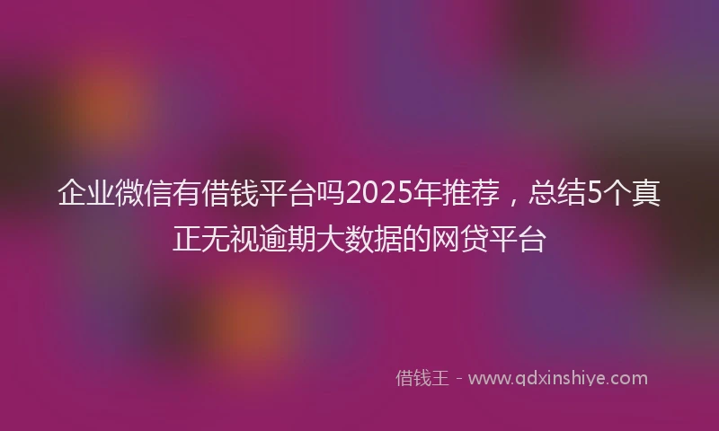 企业微信有借钱平台吗2025年推荐,总结5个真正无视逾期大数据的网贷平台