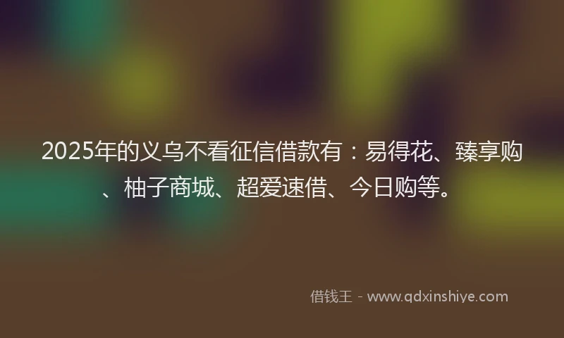 2025年的义乌不看征信借款有：易得花、臻享购、柚子商城、超爱速借、今日购等。