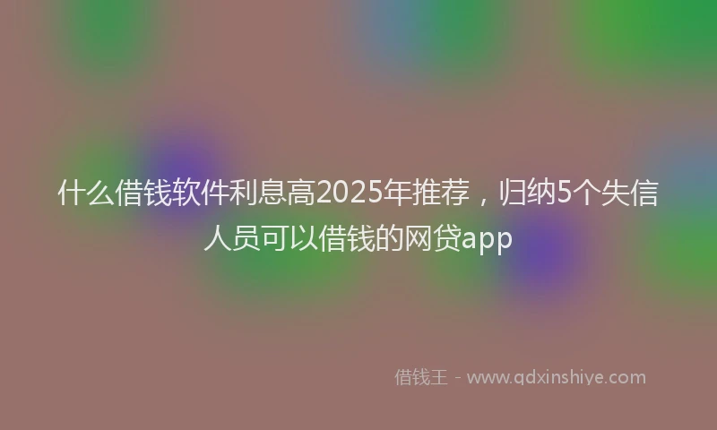 什么借钱软件利息高2025年推荐,归纳5个失信人员可以借钱的网贷app