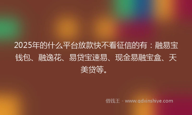 2025年的什么平台放款快不看征信的有：融易宝钱包、融逸花、易贷宝速易、现金易融宝盒、天美贷等。