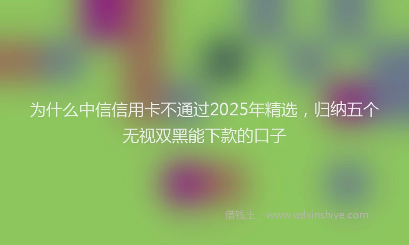 为什么中信信用卡不通过2025年精选，归纳五个无视双黑能下款的口子